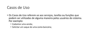 Casos de Uso
• Os Casos de Uso referem-se aos serviços, tarefas ou funções que
podem ser utilizadas de alguma maneira pelos usuários do sistema.
Por exemplo:
• Cadastrar uma venda;
• Solicitar um saque de uma conta bancária;
 