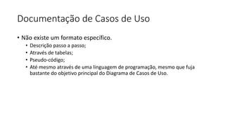 Documentação de Casos de Uso
• Não existe um formato específico.
• Descrição passo a passo;
• Através de tabelas;
• Pseudo-código;
• Até mesmo através de uma linguagem de programação, mesmo que fuja
bastante do objetivo principal do Diagrama de Casos de Uso.
 