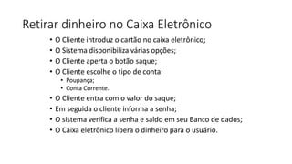 Retirar dinheiro no Caixa Eletrônico
• O Cliente introduz o cartão no caixa eletrônico;
• O Sistema disponibiliza várias opções;
• O Cliente aperta o botão saque;
• O Cliente escolhe o tipo de conta:
• Poupança;
• Conta Corrente.
• O Cliente entra com o valor do saque;
• Em seguida o cliente informa a senha;
• O sistema verifica a senha e saldo em seu Banco de dados;
• O Caixa eletrônico libera o dinheiro para o usuário.
 