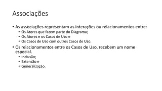 Associações
• As associações representam as interações ou relacionamentos entre:
• Os Atores que fazem parte do Diagrama;
• Os Atores e os Casos de Uso e
• Os Casos de Uso com outros Casos de Uso.
• Os relacionamentos entre os Casos de Uso, recebem um nome
especial.
• Inclusão;
• Extensão e
• Generalização.
 
