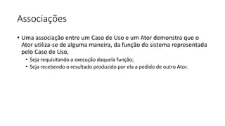 Associações
• Uma associação entre um Caso de Uso e um Ator demonstra que o
Ator utiliza-se de alguma maneira, da função do sistema representada
pelo Caso de Uso,
• Seja requisitando a execução daquela função;
• Seja recebendo o resultado produzido por ela a pedido de outro Ator.
 