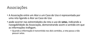Associações
• A Associação entre um Ator e um Caso de Uso é representada por
uma reta ligando o Ator ao Caso de Uso
• pode ocorrer nas extremidades da reta o uso de setas, indicando a
navegabilidade da Associação, demonstrando assim o sentido em que
as informações trafegam.
• Quando a informação é transmitida nos dois sentidos, a reta passa a não
possuir setas.
 