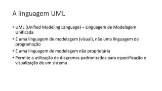 A linguagem UML
• UML (Unified Modeling Language) – Linguagem de Modelagem
Unificada
• É uma linguagem de modelagem (visual), não uma linguagem de
programação
• É uma linguagem de modelagem não proprietária
• Permite a utilização de diagramas padronizados para especificação e
visualização de um sistema
 