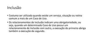 Inclusão
• Costuma ser utilizada quando existe um serviço, situação ou rotina
comum a mais de um Caso de Uso.
• Os relacionamentos de Inclusão indicam uma obrigatoriedade, ou
seja, quando um determinado Caso de Uso possui um
relacionamento de Inclusão com outro, a execução do primeiro obriga
também a execução do segundo.
 