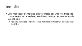 Inclusão
• Uma Associação de Inclusão é representada por uma reta tracejada
com uma seta em uma das extremidades que aponta para o Caso de
Uso incluído.
• Possuir a expressão “include”, entre dois sinais de menor (<) e dois sinais de
maior (>).
 