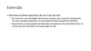 Extensão
• Descreve cenários opcionais de um Caso de Uso.
• Os Casos de uso estendidos descrevem cenários que somente acontecerão
em uma situação específica, se uma determinada situação for satisfeita.
• Dessa forma as Associações de Extensão necessita de um teste determinar se
o Caso de Uso estendido será executado ou não.
 