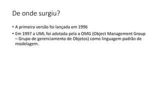 De onde surgiu?
• A primeira versão foi lançada em 1996
• Em 1997 a UML foi adotada pela a OMG (Object Management Group
– Grupo de gerenciamento de Objetos) como linguagem padrão de
modelagem.
 
