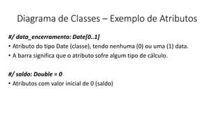Diagrama de Classes – Exemplo de Atributos
#/ data_encerramento: Date[0..1]
• Atributo do tipo Date (classe), tendo nenhuma (0) ou uma (1) data.
• A barra significa que o atributo sofre algum tipo de cálculo.
#/ saldo: Double = 0
• Atributos com valor inicial de 0 (saldo)
 