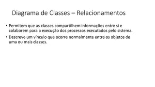 Diagrama de Classes – Relacionamentos
• Permitem que as classes compartilhem informações entre si e
colaborem para a execução dos processos executados pelo sistema.
• Descreve um vínculo que ocorre normalmente entre os objetos de
uma ou mais classes.
 