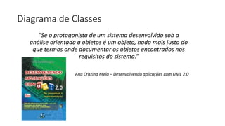 Diagrama de Classes
“Se o protagonista de um sistema desenvolvido sob a
análise orientada a objetos é um objeto, nada mais justo do
que termos onde documentar os objetos encontrados nos
requisitos do sistema.”
Ana Cristina Melo – Desenvolvendo aplicações com UML 2.0
 