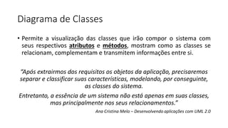 Diagrama de Classes
• Permite a visualização das classes que irão compor o sistema com
seus respectivos atributos e métodos, mostram como as classes se
relacionam, complementam e transmitem informações entre si.
“Após extrairmos dos requisitos os objetos da aplicação, precisaremos
separar e classificar suas características, modelando, por conseguinte,
as classes do sistema.
Entretanto, a essência de um sistema não está apenas em suas classes,
mas principalmente nos seus relacionamentos.”
Ana Cristina Melo – Desenvolvendo aplicações com UML 2.0
 