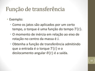 Função de transferência
• Exemplo:
• Como os jatos são aplicados por um certo
tempo, o torque é uma função do tempo 𝑇 𝑡 .
• O momento de inércia em relação ao eixo de
rotação no centro da massa é J.
• Obtenha a função de transferência admitindo
que a entrada é o torque 𝑇 𝑡 e o
deslocamento angular 𝜃(𝑡) é a saída.
10
 
