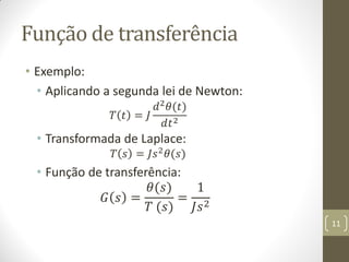 Função de transferência
• Exemplo:
• Aplicando a segunda lei de Newton:
𝑇 𝑡 = 𝐽
𝑑2 𝜃(𝑡)
𝑑𝑡2
• Transformada de Laplace:
𝑇 𝑠 = 𝐽𝑠2
𝜃(𝑠)
• Função de transferência:
𝐺 𝑠 =
𝜃(𝑠)
𝑇 (𝑠)
=
1
𝐽𝑠2
11
 