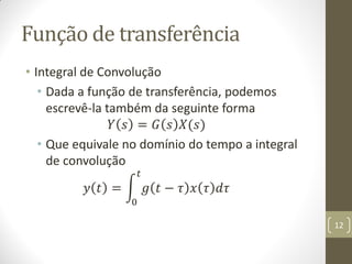 Função de transferência
• Integral de Convolução
• Dada a função de transferência, podemos
escrevê-la também da seguinte forma
𝑌 𝑠 = 𝐺 𝑠 𝑋(𝑠)
• Que equivale no domínio do tempo a integral
de convolução
𝑦 𝑡 = 𝑔 𝑡 − 𝜏 𝑥 𝜏 𝑑𝜏
𝑡
0
12
 