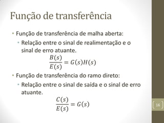 Função de transferência
• Função de transferência de malha aberta:
• Relação entre o sinal de realimentação e o
sinal de erro atuante.
𝐵(𝑠)
𝐸(𝑠)
= 𝐺 𝑠 𝐻(𝑠)
• Função de transferência do ramo direto:
• Relação entre o sinal de saída e o sinal de erro
atuante.
𝐶(𝑠)
𝐸(𝑠)
= 𝐺 𝑠 16
 
