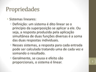 Propriedades
• Sistemas lineares:
• Definição: um sistema é dito linear se o
princípio da superposição se aplicar a ele. Ou
seja, a resposta produzida pela aplicação
simultânea de duas funções diversas é a soma
das duas respostas individuais.
• Nesses sistemas, a resposta para cada entrada
pode ser calculada tratando uma de cada vez e
somando o resultado.
• Geralmente, se causa e efeito são
proporcionais, o sistema é linear. 3
 