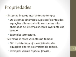 Propriedades
• Sistemas lineares invariantes no tempo:
• Os sistemas dinâmicos cujos coeficientes das
equações diferenciais são constantes são
chamados de sistemas lineares invariantes no
tempo.
• Exemplo: termostato.
• Sistemas lineares variantes no tempo:
• São os sistemas cujos coeficientes das
equações diferenciais variam no tempo.
• Exemplo: veículo espacial (massa).
4
 