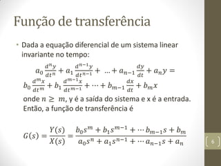 Função de transferência
• Dada a equação diferencial de um sistema linear
invariante no tempo:
𝑎0
𝑑 𝑛 𝑦
𝑑𝑡 𝑛 + 𝑎1
𝑑 𝑛−1 𝑦
𝑑𝑡 𝑛−1 + … + 𝑎 𝑛−1
𝑑𝑦
𝑑𝑡
+ 𝑎 𝑛 𝑦 =
𝑏0
𝑑 𝑚 𝑥
𝑑𝑡 𝑚 + 𝑏1
𝑑 𝑚−1 𝑥
𝑑𝑡 𝑚−1 + ⋯ + 𝑏 𝑚−1
𝑑𝑥
𝑑𝑡
+ 𝑏 𝑚 𝑥
onde 𝑛 ≥ 𝑚, y é a saída do sistema e x é a entrada.
Então, a função de transferência é
𝐺 𝑠 =
𝑌(𝑠)
𝑋(𝑠)
=
𝑏0 𝑠 𝑚 + 𝑏1 𝑠 𝑚−1 + ⋯ 𝑏 𝑚−1 𝑠 + 𝑏 𝑚
𝑎0 𝑠 𝑛 + 𝑎1 𝑠 𝑛−1 + ⋯ 𝑎 𝑛−1 𝑠 + 𝑎 𝑛 6
 