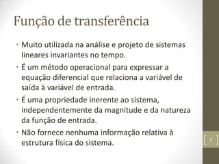 Função de transferência
• Muito utilizada na análise e projeto de sistemas
lineares invariantes no tempo.
• É um método operacional para expressar a
equação diferencial que relaciona a variável de
saída à variável de entrada.
• É uma propriedade inerente ao sistema,
independentemente da magnitude e da natureza
da função de entrada.
• Não fornece nenhuma informação relativa à
estrutura física do sistema. 7
 