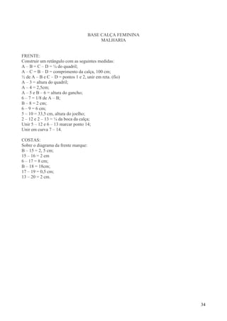 34
BASE CALÇA FEMININA
MALHARIA
FRENTE:
Construir um retângulo com as seguintes medidas:
A – B = C – D = ¼ do quadril;
A – C = B – D = comprimento da calça, 100 cm;
½ de A – B e C – D = pontos 1 e 2, unir em reta. (fio)
A – 3 = altura do quadril;
A – 4 = 2,5cm;
A – 5 e B – 6 = altura do gancho;
6 – 7 = 1/8 de A – B;
B – 8 = 2 cm;
6 – 9 = 6 cm;
5 – 10 = 33,5 cm, altura do joelho;
2 – 12 e 2 – 13 = ¼ da boca da calça;
Unir 5 – 12 e 6 – 13 marcar ponto 14;
Unir em curva 7 – 14.
COSTAS:
Sobre o diagrama da frente marque:
B – 15 = 2, 5 cm;
15 – 16 = 2 cm
6 – 17 = 8 cm;
B – 18 = 18cm;
17 – 19 = 0,5 cm;
13 – 20 = 2 cm.
 