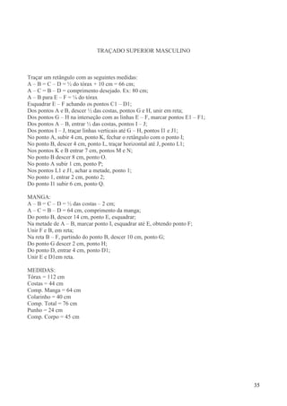 35
TRAÇADO SUPERIOR MASCULINO
Traçar um retângulo com as seguintes medidas:
A – B = C – D = ½ do tórax + 10 cm = 66 cm;
A – C = B – D = comprimento desejado. Ex: 80 cm;
A – B para E – F = ¼ do tórax
Esquadrar E – F achando os pontos C1 – D1;
Dos pontos A e B, descer ½ das costas, pontos G e H, unir em reta;
Dos pontos G – H na interseção com as linhas E – F, marcar pontos E1 – F1;
Dos pontos A – B, entrar ½ das costas, pontos I – J;
Dos pontos I – J, traçar linhas verticais até G – H, pontos I1 e J1;
No ponto A, subir 4 cm, ponto K, fechar o retângulo com o ponto I;
No ponto B, descer 4 cm, ponto L, traçar horizontal até J, ponto L1;
Nos pontos K e B entrar 7 cm, pontos M e N;
No ponto B descer 8 cm, ponto O.
No ponto A subir 1 cm, ponto P;
Nos pontos L1 e J1, achar a metade, ponto 1;
No ponto 1, entrar 2 cm, ponto 2;
Do ponto I1 subir 6 cm, ponto Q.
MANGA:
A – B = C – D = ½ das costas – 2 cm;
A – C = B – D = 64 cm, comprimento da manga;
Do ponto B, descer 14 cm, ponto E, esquadrar;
Na metade de A – B, marcar ponto I, esquadrar até E, obtendo ponto F;
Unir F e B, em reta;
Na reta B – F, partindo do ponto B, descer 10 cm, ponto G;
Do ponto G descer 2 cm, ponto H;
Do ponto D, entrar 4 cm, ponto D1;
Unir E e D1em reta.
MEDIDAS:
Tórax = 112 cm
Costas = 44 cm
Comp. Manga = 64 cm
Colarinho = 40 cm
Comp. Total = 76 cm
Punho = 24 cm
Comp. Corpo = 45 cm
 