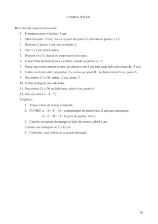 36
CAMISA SOCIAL
Base traçado superior masculino
1. Transpasse para os botões: 3 cm;
2. Altura da pala: 10 cm, marcar a partir do ponto A, obtendo os pontos 1 e 2;
3. Do ponto 2 descer 1 cm, marcar ponto 3;
4. Unir 1 e 3 em curva suave;
5. Do ponto A e E, descer o comprimento do corpo;
6. Traçar linha horizontal para a cintura, unindo os pontos 4 – 5;
7. Pence: nas costas marcar o meio da cintura e sair 1 cm para cada lado com altura de 15 cm;
8. Fralda: na frente subir, no ponto C1 e costas no ponto D1, na linha lateral 8 cm, ponto 6;
9. Nos pontos C1 e D1, entrar 12 cm, ponto 7;
10. Fechar retângulo em cada lado;
11. Nos pontos C1 e D1 na linha reta, subir 6 cm, ponto 8;
12. Unir em curva 6 – 8 – 7;
MANGA:
1. Traçar a base da manga comprida;
2. PUNHO: A – B = C – D = comprimento do punho mais 2 cm para transpasse;
A – C = B – D = largura do punho, 14 cm;
3. Carcela: na metade da manga no lado das costas, subir12 cm.
Contruir um retângulo de 2 x 12 cm.
4. Colarinho: usar ordem de execução desejada.
 