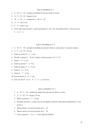 37
GOLA ESPORTE N° 1
1. A – B = C – D = metade da medida do decote, frente e costas;
2. A – C = B – D = largura 6 cm;
3. B – 1 = D – 2 = metade de A – B e C – D;
4. A – 4 = sair 2 cm;
5. C – 3 = subir 1 cm;
6. Trace uma reta do ponto 3, passe pelo ponto 4, de 7 cm, marcando ponto 5, unir em curva
5 – 1 e 3 – 2.
GOLA INTEIRIÇA N° 2
1. A – B = C – D = metade da medida dos decotes frente e costas mais 2 cm para a tapeta;
2. A – C = B – D = 10 cm;
3. Subir no ponto D – 1 = 2 cm;
4. Dividir o espaço C – D em 3 partes e marcar ponto 2 no 1° 1/3;
5. Subir 2 – 3 = 1 cm;
6. Subir no ponto C – 4 = 0,5;
7. Subir no ponto 4 – 5 = 2 cm;
8. Entrar 5 – 6 = 2 cm
9. Entrar C – 7 = 2 cm;
10. Sair do ponto A – 8 = 1 cm;
11. Unir em reta 8 – 6 e 6 – 4 – 7 – 3 – 1, em curva;
GOLA ESPORTE N° 3
1. A – B = C – D = metade da largura dos decotes da frente e costas;
2. A – C = B – D = largura 10 cm;
3. Subir no ponto C -1 = 1,5 cm;
4. Partindo do ponto 1, traçar reta em um ângulo variável, tendo aproximadamente 12 cm,
ponto 2;
5. Marcar ponto 3 na terceira parte de A – B.
6. Marcar ponto 4 na terceira parte de C – D;
7. Unir os pontos 1 – 4 e 2 – 3 com régua de alfaiate.
 
