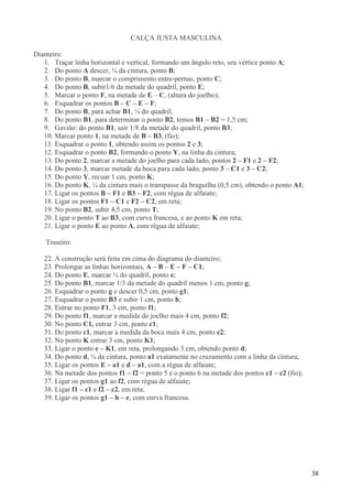 38
CALÇA JUSTA MASCULINA
Dianteiro:
1. Traçar linha horizontal e vertical, formando um ângulo reto, seu vértice ponto A;
2. Do ponto A descer, ¼ da cintura, ponto B;
3. Do ponto B, marcar o comprimento entre-pernas, ponto C;
4. Do ponto B, subir1/6 da metade do quadril, ponto E;
5. Marcar o ponto F, na metade de E – C, (altura do joelho);
6. Esquadrar os pontos B – C – E – F;
7. Do ponto B, para achar B1, ¼ do quadril;
8. Do ponto B1, para determinar o ponto B2, temos B1 – B2 = 1,5 cm;
9. Gavião: do ponto B1, sair 1/8 da metade do quadril, ponto B3;
10. Marcar ponto 1, na metade de B – B3, (fio);
11. Esquadrar o ponto 1, obtendo assim os pontos 2 e 3;
12. Esquadrar o ponto B2, formando o ponto Y, na linha da cintura;
13. Do ponto 2, marcar a metade do joelho para cada lado, pontos 2 – F1 e 2 – F2;
14. Do ponto 3, marcar metade da boca para cada lado, ponto 3 – C1 e 3 – C2;
15. Do ponto Y, recuar 1 cm, ponto K;
16. Do ponto K, ¼ da cintura mais o transpasse da braguilha (0,5 cm), obtendo o ponto A1;
17. Ligar os pontos B – F1 e B3 – F2, com régua de alfaiate;
18. Ligar os pontos F1 – C1 e F2 – C2, em reta;
19. No ponto B2, subir 4,5 cm, ponto T;
20. Ligar o ponto T ao B3, com curva francesa, e ao ponto K em reta;
21. Ligar o ponto E ao ponto A, com régua de alfaiate;
Traseiro:
22. A construção será feita em cima do diagrama do dianteiro;
23. Prolongar as linhas horizontais, A – B – E – F – C1;
24. Do ponto E, marcar ¼ do quadril, ponto e;
25. Do ponto B1, marcar 1/3 da metade do quadril menos 1 cm, ponto g;
26. Esquadrar o ponto g e descer 0,5 cm, ponto g1;
27. Esquadrar o ponto B3 e subir 1 cm, ponto h;
28. Entrar no ponto F1, 3 cm, ponto f1;
29. Do ponto f1, marcar a medida do joelho mais 4 cm, ponto f2;
30. No ponto C1, entrar 3 cm, ponto c1;
31. Do ponto c1, marcar a medida da boca mais 4 cm, ponto c2;
32. No ponto K entrar 3 cm, ponto K1;
33. Ligar o ponto e – K1, em reta, prolongando 3 cm, obtendo ponto d;
34. Do ponto d, ¼ da cintura, ponto a1 exatamente no cruzamento com a linha da cintura;
35. Ligar os pontos E – a1 e d – a1, com a régua de alfaiate;
36. Na metade dos pontos f1 – f2 = ponto 5 e o ponto 6 na metade dos pontos c1 – c2 (fio);
37. Ligar os pontos g1 ao f2, com régua de alfaiate;
38. Ligar f1 – c1 e f2 – c2, em reta;
39. Ligar os pontos g1 – h – e, com curva francesa.
 