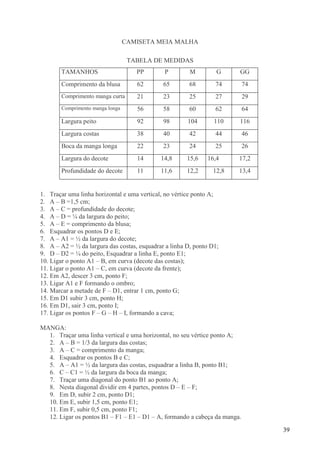 39
CAMISETA MEIA MALHA
TABELA DE MEDIDAS
TAMANHOS PP P M G GG
Comprimento da blusa 62 65 68 74 74
Comprimento manga curta 21 23 25 27 29
Comprimento manga longa 56 58 60 62 64
Largura peito 92 98 104 110 116
Largura costas 38 40 42 44 46
Boca da manga longa 22 23 24 25 26
Largura do decote 14 14,8 15,6 16,4 17,2
Profundidade do decote 11 11,6 12,2 12,8 13,4
1. Traçar uma linha horizontal e uma vertical, no vértice ponto A;
2. A – B =1,5 cm;
3. A – C = profundidade do decote;
4. A – D = ¼ da largura do peito;
5. A – E = comprimento da blusa;
6. Esquadrar os pontos D e E;
7. A – A1 = ½ da largura do decote;
8. A – A2 = ½ da largura das costas, esquadrar a linha D, ponto D1;
9. D – D2 = ¼ do peito, Esquadrar a linha E, ponto E1;
10. Ligar o ponto A1 – B, em curva (decote das costas);
11. Ligar o ponto A1 – C, em curva (decote da frente);
12. Em A2, descer 3 cm, ponto F;
13. Ligar A1 e F formando o ombro;
14. Marcar a metade de F – D1, entrar 1 cm, ponto G;
15. Em D1 subir 3 cm, ponto H;
16. Em D1, sair 3 cm, ponto I;
17. Ligar os pontos F – G – H – I, formando a cava;
MANGA:
1. Traçar uma linha vertical e uma horizontal, no seu vértice ponto A;
2. A – B = 1/3 da largura das costas;
3. A – C = comprimento da manga;
4. Esquadrar os pontos B e C;
5. A – A1 = ½ da largura das costas, esquadrar a linha B, ponto B1;
6. C – C1 = ½ da largura da boca da manga;
7. Traçar uma diagonal do ponto B1 ao ponto A;
8. Nesta diagonal dividir em 4 partes, pontos D – E – F;
9. Em D, subir 2 cm, ponto D1;
10. Em E, subir 1,5 cm, ponto E1;
11. Em F, subir 0,5 cm, ponto F1;
12. Ligar os pontos B1 – F1 – E1 – D1 – A, formando a cabeça da manga.
 