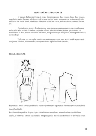 42
TRANFERÊNCIAS DE PENCES
O traçado da base da frente do corpo feminino possui duas pences. Essas duas pences,
quando fechadas, formam o bojo necessário para vestir o busto, sem provocar nenhuma sobra de
tecido ao seu redor. Isto é, não haverá sobras de tecido nas cavas, nem no decote, nem na cintura,
etc..
Contudo nem sempre desejamos que uma roupa possua duas pences nas posições que
estão colocadas na base. Para isso lançamos mão da transferência de pences, que consiste em
transformar as duas pences existentes em outras, nas posições que desejamos, porém produzindo o
mesmo bojo.
Podemos, por exemplo, transformar as duas pences em uma só, fechando a pence que
desejamos eliminar, aumentando consequentemente à profundidade da outra.
PENCE VERTICAL
Fechamos a pence lateral (horizontal) e consequentemente a pence da cintura (vertical) aumentará
de profundidade.
Esta é uma boa posição de pence para trabalharmos como base, pois deixa livre de divisões o
decote, o ombro e a lateral, facilitando a interpretação da maioria dos formatos de decotes e cavas.
 