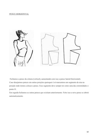 43
PENCE HORIZONTAL
Fechamos a pence da cintura (vertical), aumentando com isso a pence lateral (horizontal).
Caso desejarmos pences em outras posições quaisquer é só marcarmos um segmento de reta na
posição onde iremos colocar a pence. Esse segmento deve sempre ter como uma das extremidades o
ponto O.
Em seguida fechamos as outras pences que existiam anteriormente. Feito isso a nova pence se abrirá
automaticamente.
 