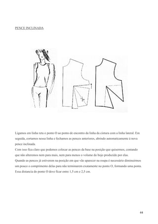 44
PENCE INCLINADA
Ligamos em linha reta o ponto O ao ponto de encontro da linha da cintura com a linha lateral. Em
seguida, cortamos nessa linha e fechamos as pences anteriores, abrindo automaticamente à nova
pence inclinada.
Com isso fica claro que podemos colocar as pences da base na posição que quisermos, contando
que não alteremos nem para mais, nem para menos o volume do bojo produzido por elas.
Quando as pences já estiverem na posição em que vão aparecer na roupa é necessário diminuirmos
um pouco o comprimento delas para não terminarem exatamente no ponto O, formando uma ponta.
Essa distancia do ponto O deve ficar entre 1,5 cm e 2,5 cm.
 