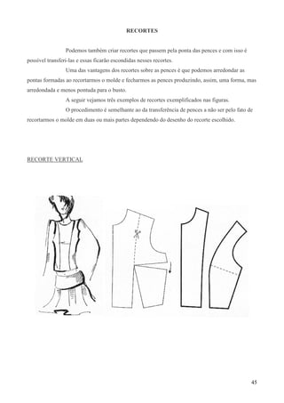 45
RECORTES
Podemos também criar recortes que passem pela ponta das pences e com isso é
possível transferi-las e essas ficarão escondidas nesses recortes.
Uma das vantagens dos recortes sobre as pences é que podemos arredondar as
pontas formadas ao recortarmos o molde e fecharmos as pences produzindo, assim, uma forma, mas
arredondada e menos pontuda para o busto.
A seguir vejamos três exemplos de recortes exemplificados nas figuras.
O procedimento é semelhante ao da transferência de pences a não ser pelo fato de
recortarmos o molde em duas ou mais partes dependendo do desenho do recorte escolhido.
RECORTE VERTICAL
 