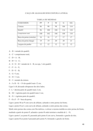 48
CALÇA DE AGASALHO SEM COSTURA LATERAL
TABELA DE MEDIDAS
TAMANHOS PP P M G GG
Cintura 86 90 98 106 114
Quadril 96 100 108 116 124
Comprimento total 100 102 106 108 110
Boca da perna (estreita) 16 16 17 17 17
Boca da perna (larga) 19 19 20 20 21
Largura do punho 12 12 12 12 12
A – B = metade do quadril;
A – C = comprimento total;
C – D = A – B;
B – D = A – C;
A – E = E – B = metade de A – B, ou seja, ¼ do quadril;
C – F = A – E;
F – D = E – B;
A – G =3 cm;
G – H = 3 cm;
H – I = metade da cintura;
A – J e B – K = 1/6 do quadril mais 12 cm;
Ligar J a K deixando ultrapassar dos dois lados;
J – L = décima parte do quadril mais 2 cm;
K – M = vigésima parte do quadril mais 2 cm;
K – N = vigésima parte do quadril;
F – O e F – P = boca da perna;
Ligar o ponto M ao P com curva de alfaiate, achando o entre pernas da frente;
Ligar o ponto O ao L com curva de alfaiate, achando o entre pernas das costas;
Medir entre pernas das costas com fita métrica, e colocar a mesma medida no entre pernas da frente,
medindo a partir do ponto P, achando o ponto R onde terminar a medida de L – O;
Ligar o ponto L ao ponto H, passando pelo ponto G em curva, formando o gancho de trás;
Ligar o ponto R ao ponto I passando pelo ponto N, formando o gancho da frente.
 