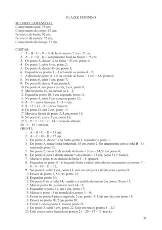 51
BLAZER FEMININO
MEDIDAS TAMANHO 42.
Comprimento total: 75 cm;
Comprimento do corpo: 42 cm;
Perímetro do busto: 92 cm;
Perímetro da cintura: 72 cm;
Comprimento da manga: 57 cm.
COSTAS:
1. A – B = C – D = ¼ do busto menos 2 cm = 21 cm;
2. A – C = B – D = comprimento total do blazer = 75 cm;
3. Do ponto A, descer ¼ do busto = 23 cm, ponto 1;
4. Do ponto 1, subir 8 cm, ponto 2;
5. Do ponto A, descer 45 cm, ponto 3;
6. Esquadrar os pontos 1 – 3 achaando os pontos 4 – 5;
7. A direita do ponto A, 1/6 da metade do busto + 1 cm = 8.6, ponto 6;
8. No ponto 6, subir 3 cm, ponto 7;
9. Do ponto B, descer 4 cm, ponto 8;
10. Do ponto 4, sair para a direita, 3 cm, ponto 9;
11. Marcar ponto 10, na metade de 4 – 8;
12. Esquadrar ponto 10, 1 cm esquerda, ponto 11;
13. No ponto 4, subir 5 cm e marcar ponto 12;
14. A – 7 = curva francesa. 7 – 8 = reta;
15. 9 – 12 = 11 – 8 = curva francesa;
16. Do ponto D, sair 2 cm, ponto 13;
17. Marcar a direita do ponto 3, 3 cm, ponto 14;
18. No ponto C, entrar 3 cm, ponto 15;
19. 5 – 9 = 5 – 13 = 2 – 14 = curva de alfaiate;
20. 14 – 15 = em reta.
FRENTE:
1. A – B = C – D = 35 cm;
2. A – C = B – D = 77 cm;
3. Do ponto A, descer ¼ do busto, ponto 1, esquadrar o ponto 1;
4. Do ponto A, traçar linha horizontal, 45 cm, ponto 2. No cruzamento com a linha B – D,
marcando ponto 3;
5. No ponto 2, entrar ¼ da metade do busto + 3 cm = 14,50 cm ponto 4;
6. Do ponto 4, para a direita marcar ¼ da cintura = 18 cm, ponto 5 (1° botão);
7. Marcar o ponto 6, na metade da linha 4 – 5. (pence);
8. Esquadrar os ponto 4 – 6, traçando linha vertical, obtendo no cruzamento os pontos: 7 –
8 – 9 – 10 – 11 – 12;
9. No ponto C subir 2 cm, ponto 13, unir em reta para a direita com o ponto D.
10. Descer do ponto 7, 5,5 cm, ponto 14;
11. Esquadrar ponto 14;
12. Do ponto 8 ate a linha 14, transferir a medida do ombro das costas. Ponto 15;
13. Marcar ponto 16, na metade entre 14 – 9;
14. Esquadrar o ponto 16, em 1 cm, ponto 17;
15. Marcar o ponto 18 na metade dos pontos 1 – 9;
16. Entrar no ponto 4 para a esquerda, 2 cm, ponto 19. Unir em reta com ponto 18;
17. Descer no ponto 18, 2 cm, ponto 20;
18. Entrar 1 cm no ponto 1, marcar ponto 21;
19. Do ponto 3, subir 3 cm, ponto 22. Unir em reta os pontos 8 – 22;
20. Unir com a curva francesa os pontos 21 – 20 – 17 – 15. (cava);
 