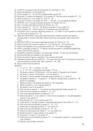 52
21. LAPELA: do ponto 8, descer 9 cm, ponto 23. (na linha 8 – 22);
22. Descer do ponto B, 16 cm, ponto 24;
23. Unir os pontos 23 – 24, em reta, ultrapassando o ponto 24;
24. Do ponto 23, marcar na diagonal, 15 cm, ponto 25. Unir em curva os pontos 25 – 22;
25. Subir no ponto 13, 1 cm, ponto 27. Unir 27 – D;
26. No ponto 2, entrar 3 cm, ponto 28. Unir 1 – 28 e 28 - 13, com régua de alfaiate.
27. PENCES: sair 1 cm para cada lado do ponto 19. Pontos 29 e 30;
28. Sair 1 cm para cada lado do ponto 20. Pontos 31 e 32;
29. Unir os pontos 31 – 29 e 32 – 30. Descer no ponto 4, 9 cm, ponto 33;
30. Unir os pontos 29 – 30 até o ponto 33. Exatamente na boca do bolso;
31. No ponto 6, sair 1 cm para cada lado, pontos 34 – 35. Subir 13 cm no ponto 6, e descer 9
cm. Unir com os pontos 34 – 35.
32. BOLSO CHAPADO: traçar uma linha horizontal, unindo as pontas das pences,
ultrapassando 3 cm para cada lado. Descer uma reta em esquadro, para a lateral do
bolso;
33. BOLSO LAPELA: 6 cm para cada lado do ponto 10. Pontos 36 – 37;
34. Subir no ponto 36 e descer no ponto 37, 1 cm. Pontos 38 – 39. Unir em reta;
35. Descer em esquadro 3 cm, a partir dos pontos 38 – 39. Fechar retângulo;
36. GOLA: prolongar a linha 22 – 8. Marcar a partir do ponto 8 a medida do degolo das
costas, mais 0,5 cm, ponto a;
37. Esquadrar o ponto a, traçando 1 cm, ponto a1. Unir a1 – 8 com curva de alfaiate;
38. Sair do ponto a1 em esquadro 8 cm, ponto a2;
39. Entrar no ponto 25 para a esquerda, 5 cm e marcar ponto a3;
40. Esquadrar o ponto a3 com a linha 23 – 25. traçar uma reta com 5 cm, ponto a4. unir com
curva de alfaiate os pontos a2 – a4 e o ponto 8 – 24 – a3;
41. Revel: entrar 8 cm no ponto 8.
MANGA:
1. A – B = C – D = ¼ o busto = 21 cm;
2. A –C = B – D = comprimento da manga = 57 cm;
3. Do ponto a, descer 1/20 do busto = 4,6 cm, ponto 1. Esquadrar até a lateral;
4. Do ponto 1, descer 1/8 do busto = 11,5 cm, ponto 2;
5. Do ponto 2, descer metade da medida entre os pontos 2 – C. ponto 3;
6. Esquadrar os pontos 2 – 3, pontos 4 – 5. Marcar a metade entre os pontos A – B.
ponto 6 e esquadrar;
7. Marcar o ponto 7 na metade dos pontos 6 –B e esquadrar;
8. Subir no ponto 6, 2 cm e marcar ponto 8;
9. Do ponto 4, sair 5 cm, ponto 9;
10. Unir em reta os pontos 7 – 4 e marcar na intersecção das linhas o ponto 10;
11. Unir com curva francesa os pontos, 1 – 8 – 10;
12. Unir com régua de alfaiate os pontos 10 – 9;
13. Descer do ponto C, 3 cm, ponto 11. Unir em reta os pontos 11 –D, prolongando a
reta em 3 cm, ponto 12;
14. Sair do ponto 15, 3 cm e marcar ponto 14;
15. Achar ponto 13 unindo do ponto 1 passando pelo ponto 3 até a linha 11 – 12;
16. Unir com curva de alfaiate os pontos 9 – 14 – 12;
17. Entrar para a esquerda do ponto 5, 1 cm, ponto 15;
18. Unir com curva de alfaiate os pontos 4 – 15 – D;
19. Descer na intersecção das linhas 2 – 8, 2 cm, ponto 16;
20. Entrar no ponto 1, para a direita, 3 cm, ponto 17;
21. Do ponto 17, marcar 1 cm, ponto 18;
22. Unir com curva de alfaiate os pontos 17 – 13, marcando o ponto C1, na intersecção
com a linha C;
23. Marcar o fio na linha vertical 8;
 