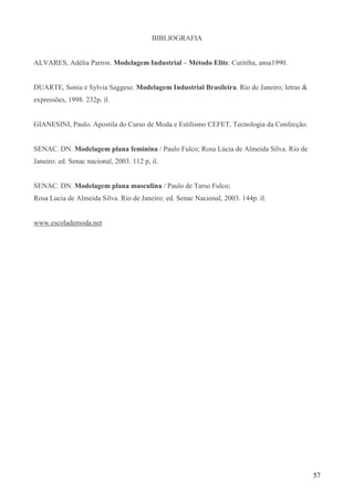 57
BIBLIOGRAFIA
ALVARES, Adélia Parron. Modelagem Industrial – Método Elite. Curitiba, ansa1990.
DUARTE, Sonia e Sylvia Saggese. Modelagem Industrial Brasileira. Rio de Janeiro; letras &
expressões, 1998. 232p. il.
GIANESINI, Paulo. Apostila do Curso de Moda e Estilismo CEFET, Tecnologia da Confecção.
SENAC. DN. Modelagem plana feminina / Paulo Fulco; Rosa Lúcia de Almeida Silva. Rio de
Janeiro: ed. Senac nacional, 2003. 112 p, il.
SENAC. DN. Modelagem plana masculina / Paulo de Tarso Fulco;
Rosa Lucia de Almeida Silva. Rio de Janeiro: ed. Senac Nacional, 2003. 144p. il.
www.escolademoda.net
 