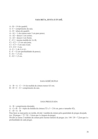 31
SAIA RETA, JUSTA E EVASÊ.
A - B = 1/4 do quadril;
A - C = comprimento da saia;
A - D = altura do quadril;
A - A1 = ¼ da cintura mais 3 cm para pence;
A - A2 = descer 1 cm costas;
A - A3 = descer 2 cm frente;
C - C1 = mesma medida de A à B;
C1 - C2 = 1,5 cm saia justa;
C1 - C3 = 5 cm saia evasê;
C3 - C4 = 2 cm;
A - E = ½ de A à A1;
E - F = 12 cm (profundidade da pence);
E - E1 = 1,5 cm;
E - E2 = 1,5 cm.
SAIA GODÊ DUPLO
A – B = A – C = 1/6 da medida da cintura menos 0,5 cm;
B – D = C – E = comprimento da saia.
SAIA PREGUEADA
A – B = comprimento desejado;
A – C e B – D = triplo da medida da cintura (72 x 3 = 216 cm, para o tamanho 42);
C – D = A – B
Para fazer as marcações no molde, divida 1 medida da cintura pela quantidade de pregas desejada.
(ex: 20 pregas = 72 / 20 = 3,6cm que é a largura da prega);
Dividir as outras 2 medidas da cintura pelo mesmo número de pregas. (ex: 144 / 20 = 7,2cm que é a
profundidade de cada prega).
 