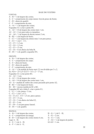 32
BASE DO VESTIDO
COSTAS:
A – B = ½ da largura das costas;
A – C = comprimento do corpo menos 3cm do pence da frente;
C – D = altura do quadril;
C – F = comprimento da saia;
A – A1 = ½ da largura das costas;
Esquadrar A1 e criar o ponto B1;
A – A2 = 1/6 da largura das costas mais 1 cm;
A2 – A3 = 2 cm para todos os tamanhos;
A1 – A4 = ½ da largura do decote menos 2 cm;
B – B2 = ¼ da largura do busto;
C – C1 = ¼ da largura da cintura mais 3 cm para pence;
C – C2 = ½ de C – C1;
C2 – C3 = 1,5 cm;
C2 – C4 = 1,5 cm;
C2 – C5 = 13 cm;
C2 – C6 = 4 cm abaixo da linha B;
D – D1 = ¼ do quadril, esquadrar D1;
FRENTE:
A – B = ½ da largura das costas;
A – C = comprimento do corpo;
A – E = altura do busto;
C – D = altura do quadril;
C – F = comprimento da saia;
A – A1 = ¼ da medida do busto mais 2,5 cm dividido por 3 x 2;
Ex: 92/4 = 23+2,5=25,5/3 = 8.5 x 2 = 17 cm.
Esquadrar A1 e criar ponto B1;
A1 – A2 = 3 cm;
A – A3 = 1/6 da largura das costas;
A – A4 = 1/6 da largura das costas mais 1 cm;
A3 – G = medida do ombro das costas passando pelo ponto A2;
B – B2 = ¼ da largura do busto;
B1 – B3 = mesma medida de B1 a B2;
Esquadrar B2 até a linha E, criar o ponto E1;
C – C1 = ¼ da cintura +3 cm;
C – C2 = ½ de C a C1;
C2 – C3, C2 – C4 = 1,5 cm. para a pence;
C2 – C5 = 13 cm;
C2 – C6 = 3 cm abaixo da linha E2;
E2 – E3 = 3 cm;
E1 – E4 = 3 cm para pence lateral;
D – D1 = ¼ do quadril;
________________________________________________________________________________
MANGA:
A – B = ½ da largura das costas; D – G = ½ de E – D;
A – C = comprimento da manga; F – F1 = 2 cm;
B – D = ½ da largura das costas menos 6 cm; G – C1 = 1 cm;
Ligar A – D; C – G1 = ½ da largura do punho;
A – E = ½ de A – D; G1-G2 = 1 cm.
A – F = ½ de A – E;
 