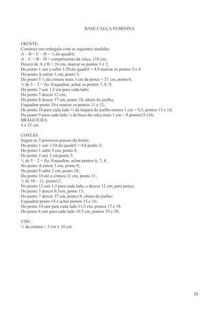 33
BASE CALÇA FEMININA
FRENTE:
Construir um retângulo com as seguintes medidas:
A – B = C – D = ¼ do quadril;
A – C = B – D = comprimento da calça, 110 cm;
Descer de A e B = 26 cm, marcar os pontos 1 e 2;
Do ponto 1 sair e subir 1/20 do quadril = 4,9 marcar os pontos 3 e 4
Do ponto A entrar 1 cm, ponto 5;
Do ponto 5 ¼ da cintura mais 3 cm da pence = 21 cm, ponto 6;
½ de 3 – 2 = fio. Esquadrar, achar os pontos 7, 8, 9;
Do ponto 7 sair 1,5 cm para cada lado;
Do ponto 7 descer 12 cm;
Do ponto 8 descer 37 cm, ponto 10, altura do joelho;
Esquadrar ponto 10 e marcar os pontos 11 e 12;
Do ponto 10 para cada lado ¼ da largura do joelho menos 1 cm = 9,5, pontos 13 e 14;
Do ponto 9 para cada lado ¼ da boca da calça mais 1 cm = 8 pontos15 e16;
BRAGUILHA:
4 x 21 cm.
COSTAS:
Seguir os 3 primeiros passos da frente;
Do ponto 1 sair 1/10 do quadril = 9,8 ponto 3;
Do ponto 1 subir 5 cm, ponto 4;
Do ponto 3 sair 3 cm ponto 5;
½ de 5 – 2 = fio. Esquadrar, achar pontos 6, 7, 8;
No ponto A entrar 3 cm, ponto 9;
No ponto 9 subir 3 cm, ponto 10;
Do ponto 10 até a cintura 21 cm, ponto 11;
½ de 10 – 11, ponto12;
No ponto 12 sair 1,5 para cada lado, e descer 12 cm, para pence;
Do ponto 3 descer 0,5cm, ponto 13;
Do ponto 7 descer 37 cm, ponto14, altura do joelho;
Esquadrar ponto 14 e achar pontos 15 e 16;
Do ponto 14 sair para cada lado 11,5 cm, pontos 17 e 18.
Do ponto 8 sair para cada lado 10.5 cm, pontos 19 e 20;
CÓS:
½ da cintura + 3 cm x 10 cm.
 