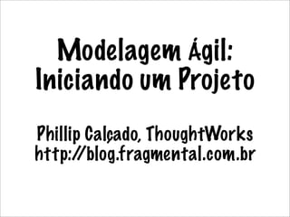 Modelagem Ágil:
Iniciando um Projeto
Phillip Calçado, ThoughtWorks
http:/ /blog.fragmental.com.br
 