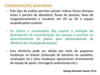 - Este tipo de análise permite calcular índices físicos (tempos
totais e parciais de abandono; fluxos de pessoas; taxas de
congestionamento) e visualizar em 2D ou 3D o espaço
ocupado pelos usuários
- Os índices e visualizações dão suporte à avaliação do
desempenho da movimentação das pessoas e auxiliam no
desenvolvimento de planos para aprimoramento da
eficiência da circulação de pessoas
- Esta eficiência pode ser obtida por meio de pequenas
mudanças no leiaute (colocação de barreiras ou cavaletes;
sinalização etc.) e/ou mudanças operacionais (treinamento
de equipe de apoio; mensagens audiovisuais etc.)
CONSIDERAÇÕES ADICIONAIS
Rodrigo Machado Tavares, Ph.D.
 