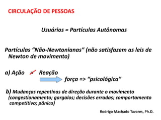 Usuários = Partículas Autônomas
Partículas “Não-Newtonianas” (não satisfazem as leis de
Newton de movimento)
a) Ação = Reação
força => “psicológica”
b) Mudanças repentinas de direção durante o movimento
(congestionamento; gargalos; decisões erradas; comportamento
competitivo; pânico)
Rodrigo Machado Tavares, Ph.D.
 