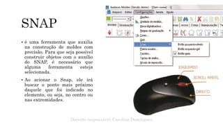  é uma ferramenta que auxilia
na construção de moldes com
precisão. Para que seja possível
construir objetos com o auxílio
do SNAP, é necessário que
alguma ferramenta esteja
selecionada.
 Ao acionar o Snap, ele irá
buscar o ponto mais próximo
daquele que foi indicado no
elemento, ou seja, no centro ou
nas extremidades.
Docente responsável: Carolina Domingues
 