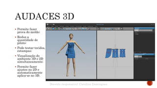  Permite fazer
prova do molde;
 Reduz a
quantidade de
piloto;
 Pode testar tecidos,
estampas;
 Visualização do
ambiente 3D e 2D
simultaneamente;
 Permite fazer
ajustes no 2D e
automaticamente
aplica-se no 3D.
Docente responsável: Carolina Domingues
 