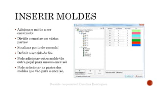  Adiciona o molde a ser
encaixado;
 Dividir o encaixe em várias
partes;
 Sinalizar ponto de emenda;
 Definir o sentido do fio;
 Pode adicionar outro molde (de
outra peça) para mesmo encaixe;
 Pode selecionar as partes dos
moldes que vão para o encaixe.
Docente responsável: Carolina Domingues
 