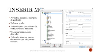  Permite a adição de margem
de proteção;
 Define a grade;
 Pode colocar a quantidade de
corte para cada tamanho;
 Trabalhar com encaixe
dobrado;
 Pode selecionar as partes
dos moldes que vão para o
encaixe.
Docente responsável: Carolina Domingues
 