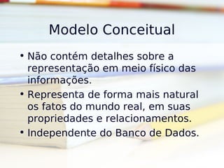 Modelo Conceitual
• Não contém detalhes sobre a
  representação em meio físico das
  informações.
• Representa de forma mais natural
  os fatos do mundo real, em suas
  propriedades e relacionamentos.
• Independente do Banco de Dados.
 