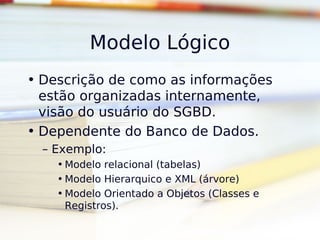 Modelo Lógico
• Descrição de como as informações
  estão organizadas internamente,
  visão do usuário do SGBD.
• Dependente do Banco de Dados.
  – Exemplo:
    • Modelo relacional (tabelas)
    • Modelo Hierarquico e XML (árvore)
    • Modelo Orientado a Objetos (Classes e
      Registros).
 