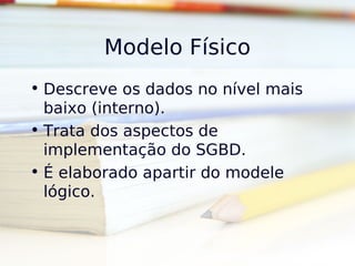 Modelo Físico
• Descreve os dados no nível mais
  baixo (interno).
• Trata dos aspectos de
  implementação do SGBD.
• É elaborado apartir do modele
  lógico.
 